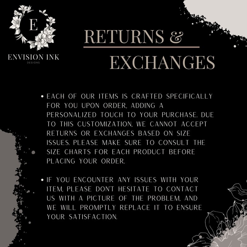 May include: Black and white text on a black background with a floral design. The text reads "Returns & Exchanges". The text explains that due to customization, returns or exchanges are not accepted based on size issues. Customers are encouraged to consult size charts before placing an order. The text also states that if there are any issues with an item, customers should contact the seller with a picture of the problem and the item will be replaced.