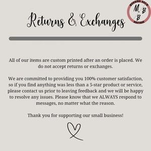 May include: Text on a white background that reads "Returns & Exchanges". Below the text is a horizontal line. The text continues: "All of our items are custom printed after an order is placed. We do not accept returns or exchanges." The text continues: "We are committed to providing you 100% customer satisfaction, so if you find anything was less than a 5-star product or service, please contact us prior to leaving feedback and we will be happy to resolve any issues. Please know that we ALWAYS respond to messages, no matter what the reason." The text continues: "Thank you for supporting our small business!" A heart symbol is below the text.
