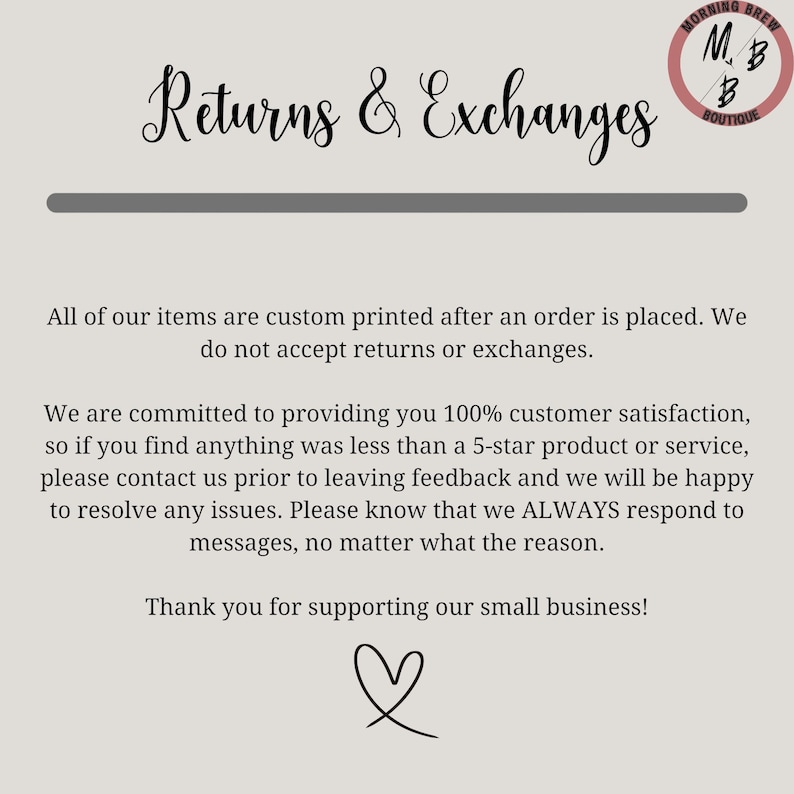 May include: Text on a white background that reads "Returns & Exchanges". Below the text is a horizontal line. The text continues: "All of our items are custom printed after an order is placed. We do not accept returns or exchanges." The text continues: "We are committed to providing you 100% customer satisfaction, so if you find anything was less than a 5-star product or service, please contact us prior to leaving feedback and we will be happy to resolve any issues. Please know that we ALWAYS respond to messages, no matter what the reason." The text continues: "Thank you for supporting our small business!" A heart symbol is below the text.