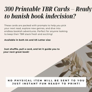 May include: A white and gray graphic with the text "300 Printable TBR Cards - Ready to banish book indecision?" and "Available in both A4 and US Letter size". The graphic also includes the text "These cards are packed with prompts to help you pick your next read, explore new genres, and dive into endless bookish adventures. Perfect for anyone looking to keep their TBR stack fresh and exciting!" and "Just shuffle, pull a card, and let it guide you to your next great book!" and "NO PHYSICAL ITEM WILL BE SENT TO YOU JUST INSTANT FUN READY TO PRINT!"