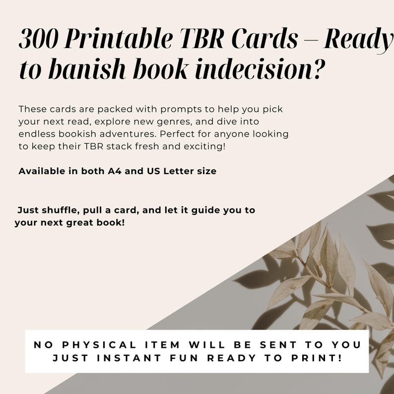 May include: A white and gray graphic with the text "300 Printable TBR Cards - Ready to banish book indecision?" and "Available in both A4 and US Letter size". The graphic also includes the text "These cards are packed with prompts to help you pick your next read, explore new genres, and dive into endless bookish adventures. Perfect for anyone looking to keep their TBR stack fresh and exciting!" and "Just shuffle, pull a card, and let it guide you to your next great book!" and "NO PHYSICAL ITEM WILL BE SENT TO YOU JUST INSTANT FUN READY TO PRINT!"