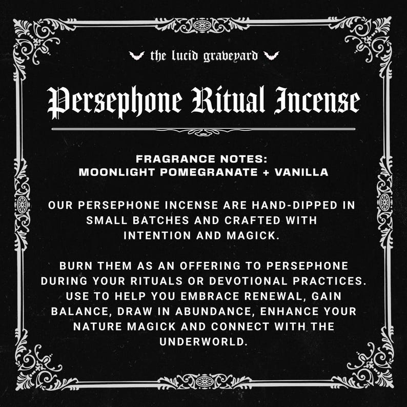 May include: A black and white graphic with the text "Persephone Ritual Incense." The fragrance notes are moonlight pomegranate and vanilla. The text describes the incense as hand-dipped, crafted with intention, and for rituals.