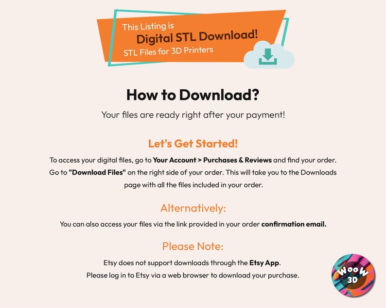 May include: A digital download instruction guide for 3D printer files. The text reads "This Listing is Digital STL Download! STL Files for 3D Printers. How to Download? Your files are ready right after your payment! Let's Get Started! To access your digital files, go to Your Account > Purchases & Reviews and find your order. Go to "Download Files" on the right side of your order. This will take you to the Downloads page with all the files included in your order. Alternatively: You can also access your files via the link provided in your order confirmation email. Please Note: Etsy does not support downloads through the Etsy App. Please log in to Etsy via a web browser to download your purchase."