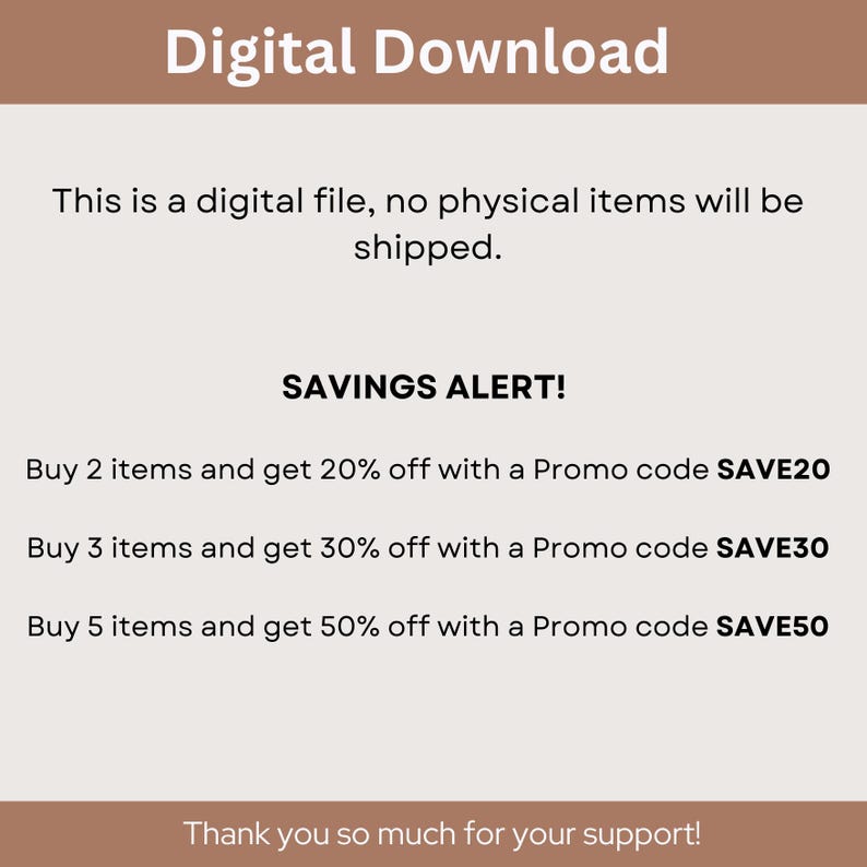 May include: Text graphic with the words "Digital Download" in a brown rectangle at the top. The text below explains that this is a digital file and no physical items will be shipped. The text "SAVINGS ALERT!" is in a black rectangle. Below that, there are three lines of text explaining that you can save 20%, 30%, or 50% off your purchase with promo codes SAVE20, SAVE30, or SAVE50, respectively. The text at the bottom says "Thank you so much for your support!"