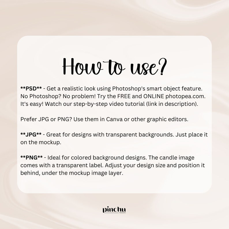 May include: How to use a mockup image. Instructions for using a PSD, JPG, and PNG file for a candle mockup. The text says "Get a realistic look using Photoshop's smart object feature. No Photoshop? No problem! Try the FREE and ONLINE photopea.com. It's easy! Watch our step-by-step video tutorial (link in description). Prefer JPG or PNG? Use them in Canva or other graphic editors. Great for designs with transparent backgrounds. Just place it on the mockup. Ideal for colored background designs. The candle image comes with a transparent label. Adjust your design size and position it behind, under the mockup image layer."