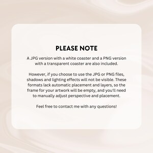 May include: A note with the text "PLEASE NOTE" in black text. The note explains that a JPG version with a white coaster and a PNG version with a transparent coaster are included. The note also explains that shadows and lighting effects will not be visible in the JPG or PNG files. The note also explains that the formats lack automatic placement and layers, so the frame for the artwork will be empty, and the user will need to manually adjust perspective and placement. The note ends with the text "Feel free to contact me with any questions!"