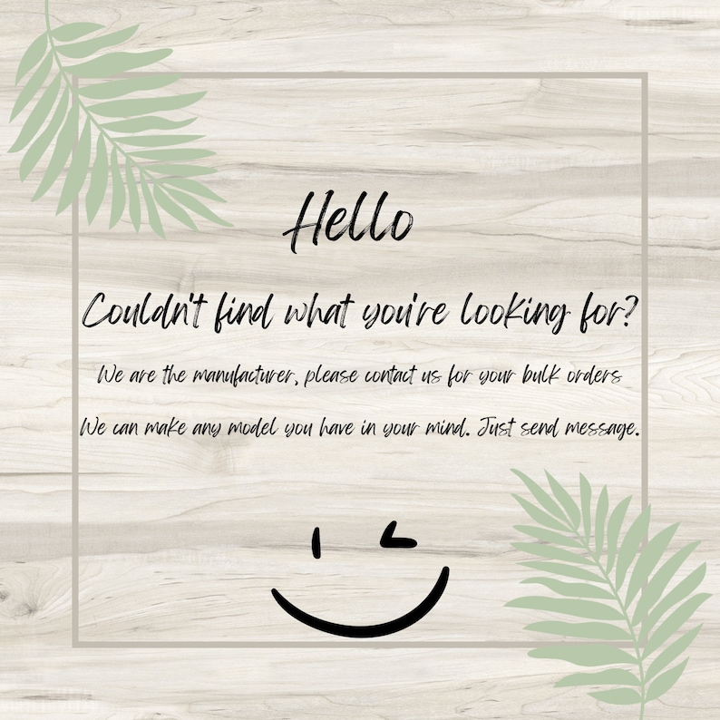 May include: Text on a woodgrain background with a green leafy design on either side. The text reads "Hello Couldn't find what you're looking for? We are the manufacturer, please contact us for your bulk orders. We can make any model you have in your mind. Just send message."