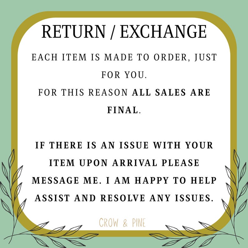 May include: A rectangular sign with rounded corners, featuring a light green background and a gold border. The text reads: RETURN / EXCHANGE. EACH ITEM IS MADE TO ORDER, JUST FOR YOU. FOR THIS REASON ALL SALES ARE FINAL. IF THERE IS AN ISSUE WITH YOUR ITEM UPON ARRIVAL PLEASE MESSAGE ME. I AM HAPPY TO HELP ASSIST AND RESOLVE ANY ISSUES. CROW & PINE.
