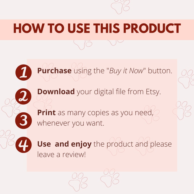 May include: A pink and white graphic with paw prints and instructions on how to use a digital product. The instructions are numbered 1 through 4 and include the following steps: Purchase using the "Buy it Now" button, Download your digital file from Etsy, Print as many copies as you need, whenever you want, and Use and enjoy the product and please leave a review!