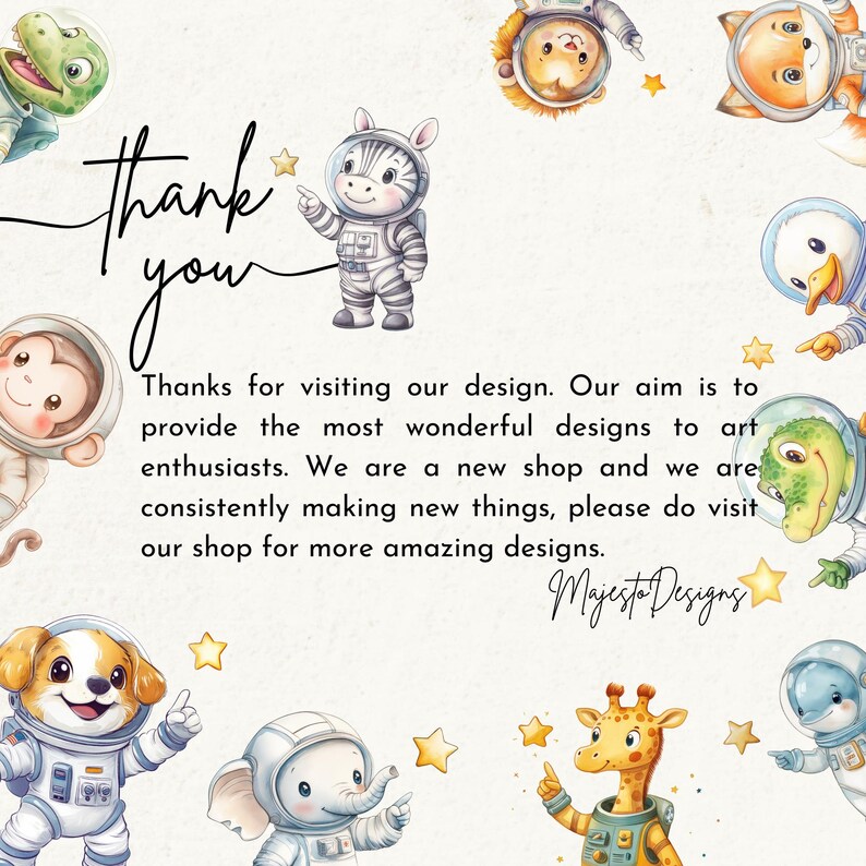 May include: Thank you message with a watercolor illustration of various animals wearing astronaut suits. The animals include a zebra, monkey, giraffe, elephant, dog, duck, and a fox. The text reads "Thank you. Thanks for visiting our design. Our aim is to provide the most wonderful designs to art enthusiasts. We are a new shop and we are consistently making new things, please do visit our shop for more amazing designs. Majesto Designs."