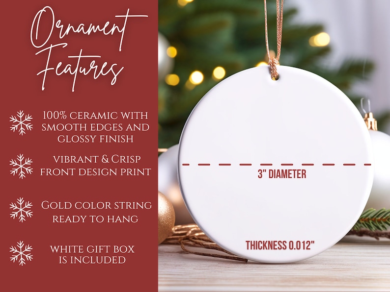 May include: White ceramic Christmas ornament with a 3-inch diameter and a gold string for hanging. The ornament is 0.012 inches thick and features a smooth, glossy finish.  The ornament is ready to hang and comes in a white gift box.  100% Ceramic with smooth edges and glossy finish. Vibrant & Crisp front design print. Gold color string ready to hang. White gift box is included.