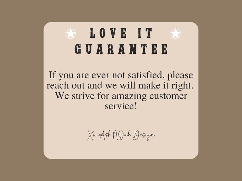 May include: A beige card with the text "LOVE IT GUARANTEE" in black lettering. The text below reads "If you are ever not satisfied, please reach out and we will make it right. We strive for amazing customer service! Xo. Ash N Oak Design."