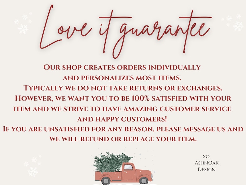 May include: A red pickup truck with a Christmas tree in the back. The truck is driving on a snowy road. The text "Love it guarantee" is written in cursive above the truck. The text below the truck reads: "Our shop creates orders individually and personalizes most items. Typically we do not take returns or exchanges. However, we want you to be 100% satisfied with your item and we strive to have amazing customer service and happy customers! If you are unsatisfied for any reason, please message us and we will refund or replace your item. XO. ASHNOAK DESIGN."