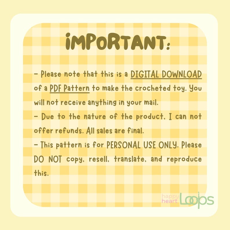 May include: A yellow and white checkered background with the text "IMPORTANT:" in bold, black letters. The text below reads: "Please note that this is a DIGITAL DOWNLOAD of a PDF Pattern to make the crocheted toy. You will not receive anything in your mail. Due to the nature of the product, I cannot offer refunds. All sales are final. This pattern is for PERSONAL USE ONLY. Please DO NOT copy, resell, translate, and reproduce this."