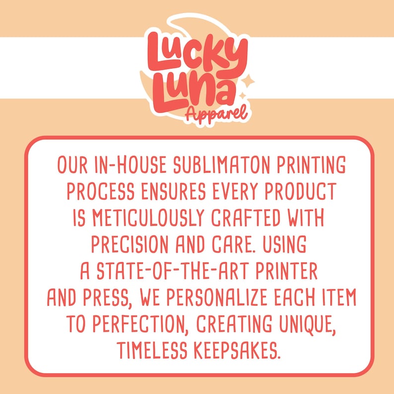 May include: A pink and white graphic with the text "Lucky Luna Apparel" in a stylized font. The text below reads "OUR IN-HOUSE SUBLIMATON PRINTING PROCESS ENSURES EVERY PRODUCT IS METICULOUSLY CRAFTED WITH PRECISION AND CARE. USING A STATE-OF-THE-ART PRINTER AND PRESS, WE PERSONALIZE EACH ITEM TO PERFECTION, CREATING UNIQUE, TIMELESS KEEPSAKES."