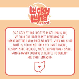 May include: A red text box with white text that reads "As a cozy studio located in Columbus, OH, we pour our hearts into designing and handcrafting every piece we offer. When you shop with us, you're not only getting a unique, custom-made product, you're supporting a small woman-owned business dedicated to quality and craftsmanship."  The text box is on a peach background with a red and white logo that reads "Lucky Luna Apparel" at the top of the image.  The logo has a crescent moon and a star.