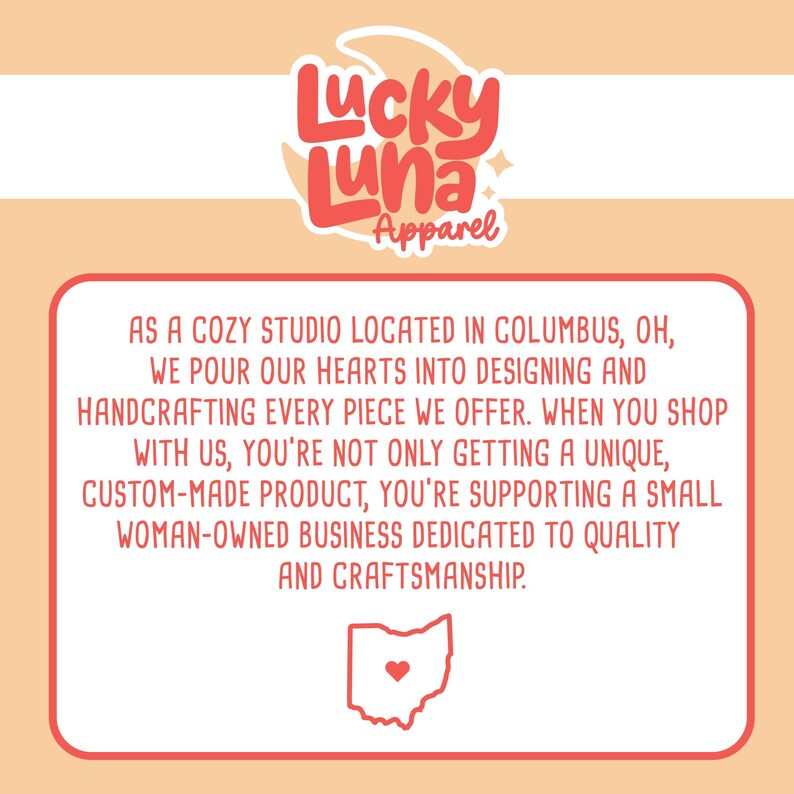 May include: A red text box with white text that reads "As a cozy studio located in Columbus, OH, we pour our hearts into designing and handcrafting every piece we offer. When you shop with us, you're not only getting a unique, custom-made product, you're supporting a small woman-owned business dedicated to quality and craftsmanship."  The text box is on a peach background with a red and white logo that reads "Lucky Luna Apparel" at the top of the image.  The logo has a crescent moon and a star.