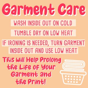 May include: Garment care instructions: Wash inside out on cold, tumble dry on low heat. If ironing is needed, turn garment inside out and use low heat. This will help prolong the life of your garment and the print!