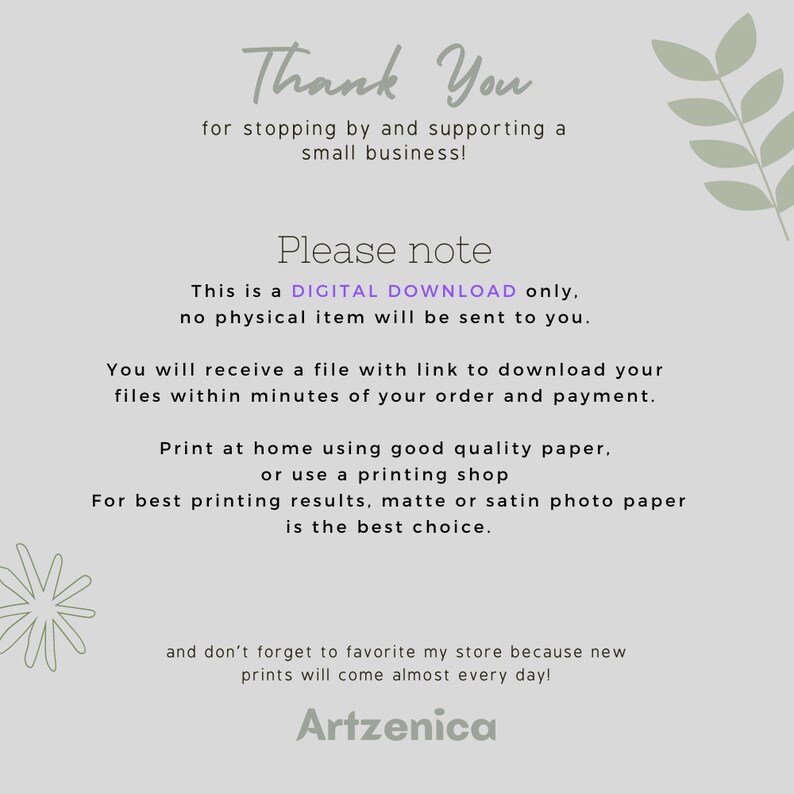 May include: Thank You for stopping by and supporting a small business! This is a DIGITAL DOWNLOAD only, no physical item will be sent to you. You will receive a file with a link to download your files within minutes of your order and payment. Print at home using good quality paper, or use a printing shop. For best printing results, matte or satin photo paper is the best choice. And don't forget to favorite my store because new prints will come almost every day! Artzenica