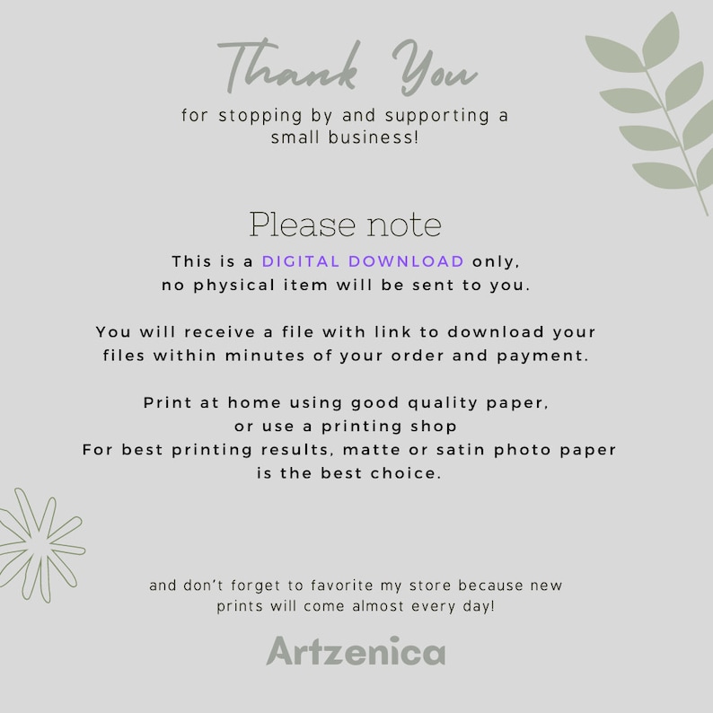 May include: Thank You for stopping by and supporting a small business! This is a DIGITAL DOWNLOAD only, no physical item will be sent to you. You will receive a file with a link to download your files within minutes of your order and payment. Print at home using good quality paper, or use a printing shop. For best printing results, matte or satin photo paper is the best choice. And don't forget to favorite my store because new prints will come almost every day! Artzenica