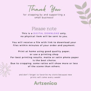 May include: Thank You for stopping by and supporting a small business! This is a DIGITAL DOWNLOAD only, no physical item will be sent to you. You will receive a file with a link to download your files within minutes of your order and payment. Print at home using good quality paper, or use a printing shop. For best printing results, matte or satin photo paper is the best choice. Due to cropping, some ratios will show more or less of the scene than others. And don't forget to favorite my store because new prints will come every week! Artzenica