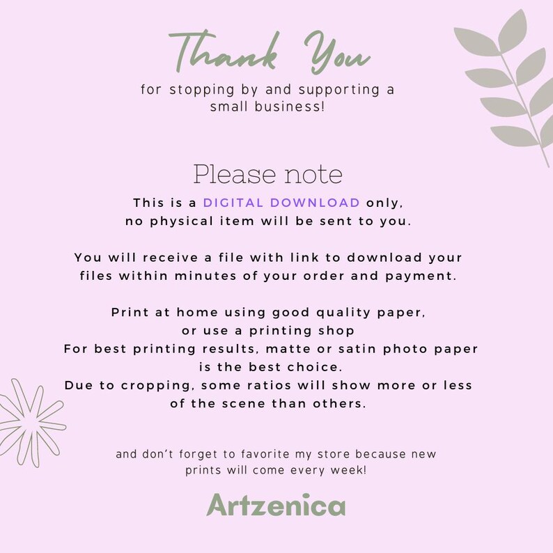 May include: Thank You for stopping by and supporting a small business! This is a DIGITAL DOWNLOAD only, no physical item will be sent to you. You will receive a file with a link to download your files within minutes of your order and payment. Print at home using good quality paper, or use a printing shop. For best printing results, matte or satin photo paper is the best choice. Due to cropping, some ratios will show more or less of the scene than others. And don't forget to favorite my store because new prints will come every week! Artzenica