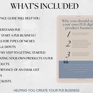 May include: A digital guide with the title "What's Included" and a list of topics related to starting a PLR business. The guide includes information on understanding PLR, why to start a PLR business, ideas for niches, do's and don'ts, step-by-step instructions for getting started, creating your own products vs. PLR products, the importance of an email list, Q&A, and checklists.