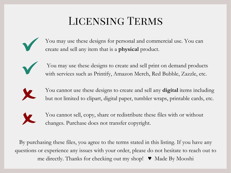 May include: A graphic with licensing terms for digital designs. The terms state that the designs can be used for personal and commercial use to create physical products. The designs can also be used to create print-on-demand products. The terms also state that the designs cannot be used to create digital items, such as clipart, digital paper, or printable cards. The terms also state that the designs cannot be sold, copied, shared, or redistributed.