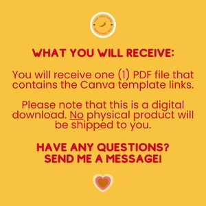 May include: A yellow background with red text that reads "WHAT YOU WILL RECEIVE:" You will receive one (1) PDF file that contains the Canva template links. Please note that this is a digital download. No physical product will be shipped to you. HAVE ANY QUESTIONS? SEND ME A MESSAGE!" A red heart with a yellow center is at the bottom of the text.