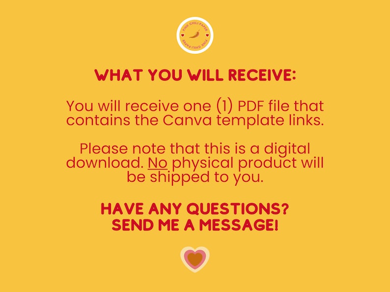 May include: A yellow background with red text that reads "WHAT YOU WILL RECEIVE:" You will receive one (1) PDF file that contains the Canva template links. Please note that this is a digital download. No physical product will be shipped to you. HAVE ANY QUESTIONS? SEND ME A MESSAGE!" A red heart with a yellow center is at the bottom of the text.