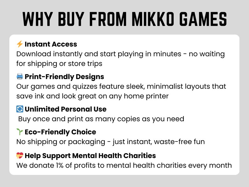 Why buy from Mikko Games?
- Download and start playing in minutes
- Print-friendly designs
- Unlimited personal use
- Eco-friendly choice
- Help support mental health charities