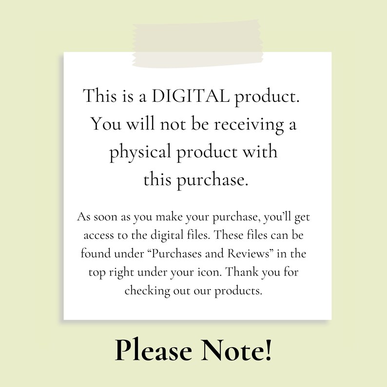 May include: A white note with black text that reads "This is a DIGITAL product. You will not be receiving a physical product with this purchase. As soon as you make your purchase, you'll get access to the digital files. These files can be found under "Purchases and Reviews" in the top right under your icon. Thank you for checking out our products. Please Note!"