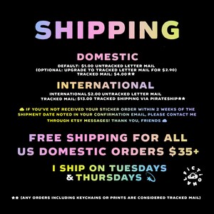 May include: A pink, yellow, and blue graphic with the word "SHIPPING" in large letters. The graphic lists domestic and international shipping rates for stickers. It also states that free shipping is offered for all US domestic orders over $35. The graphic states that the seller ships on Tuesdays and Thursdays. The graphic also includes the text "(ANY ORDERS INCLUDING KEYCHAINS OR PRINTS ARE CONSIDERED TRACKED MAIL)".