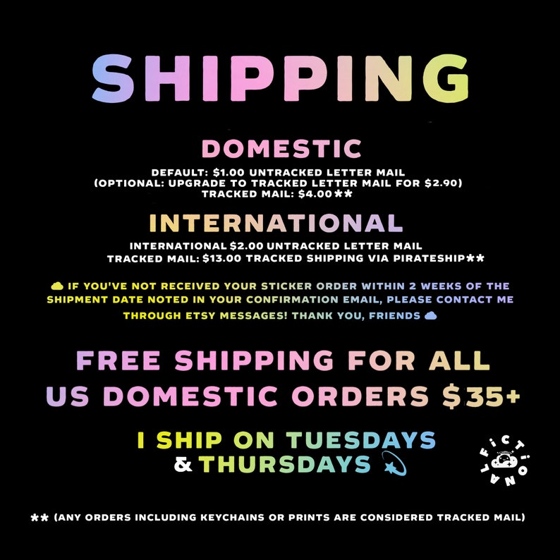 May include: A pink, yellow, and blue graphic with the word "SHIPPING" in large letters. The graphic lists domestic and international shipping rates for stickers. It also states that free shipping is offered for all US domestic orders over $35. The graphic states that the seller ships on Tuesdays and Thursdays. The graphic also includes the text "(ANY ORDERS INCLUDING KEYCHAINS OR PRINTS ARE CONSIDERED TRACKED MAIL)".