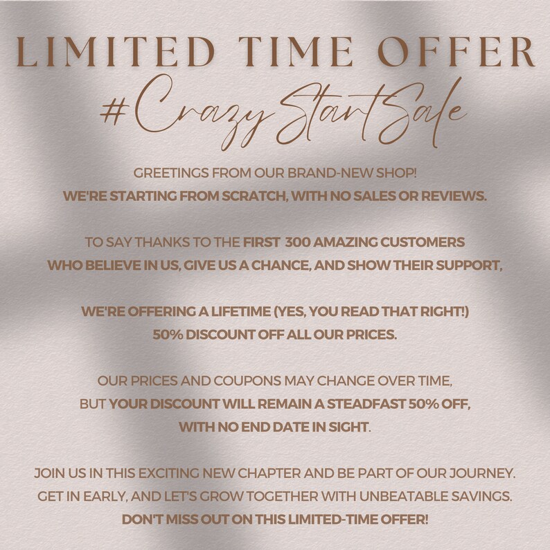May include: A pink and white graphic with the text "LIMITED TIME OFFER #Crazy Start Sale" and a message about a 50% discount for the first 300 customers. The text says "Greetings from our brand-new shop! We're starting from scratch, with no sales or reviews. To say thanks to the first 300 amazing customers who believe in us, give us a chance, and show their support, we're offering a lifetime (yes, you read that right!) 50% discount off all our prices. Our prices and coupons may change over time, but your discount will remain a steadfast 50% off, with no end date in sight. Join us in this exciting new chapter and be part of our journey. Get in early, and let's grow together with unbeatable savings. Don't miss out on this limited-time offer!"