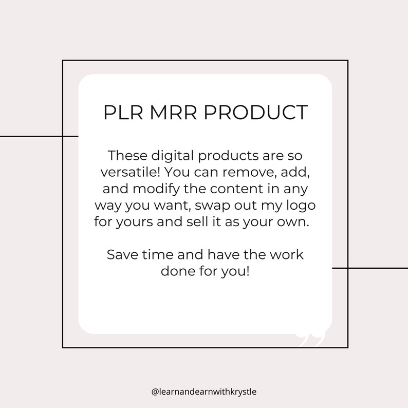 May include: A white square with rounded corners contains text that reads "PLR MRR PRODUCT". The text below explains that these digital products are versatile and can be modified. The text also states that you can swap out the logo and sell the product as your own. The text concludes with "Save time and have the work done for you!" and the text "@learnandearnwithkrystle".