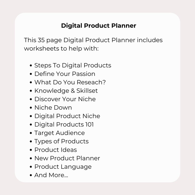 May include: A digital product planner with 35 pages of worksheets to help you create and launch your digital products. Topics include defining your passion, researching your niche, creating product ideas, and more.