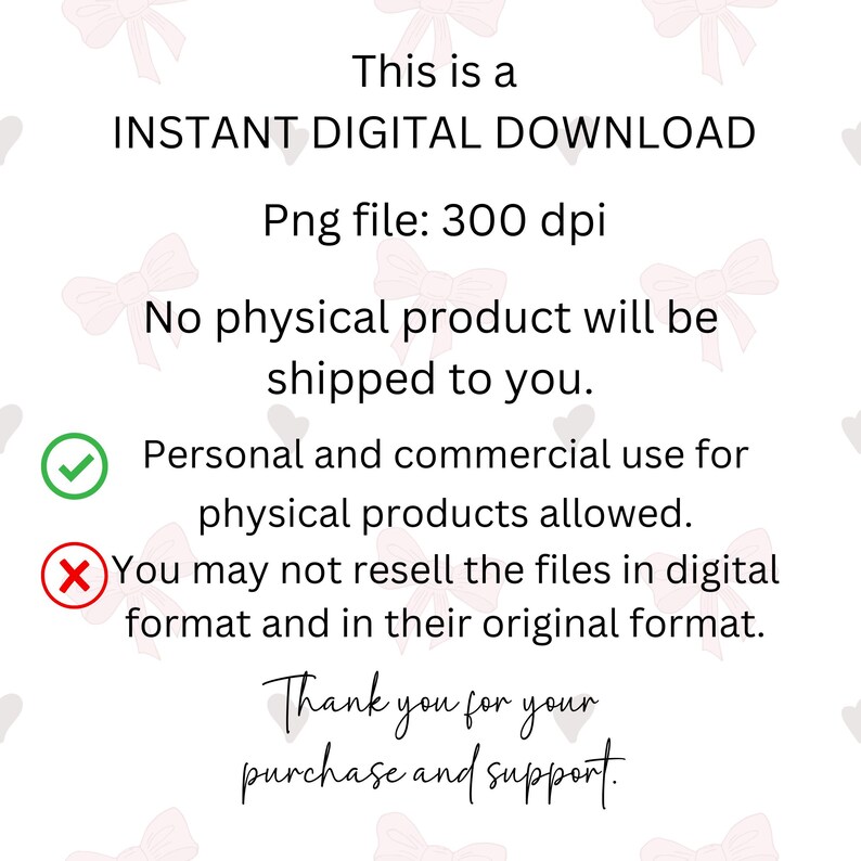 May include: A digital download graphic with a pink and white background. The text reads: "This is a INSTANT DIGITAL DOWNLOAD Png file: 300 dpi No physical product will be shipped to you. Personal and commercial use for physical products allowed. You may not resell the files in digital format and in their original format. Thank you for your purchase and support."