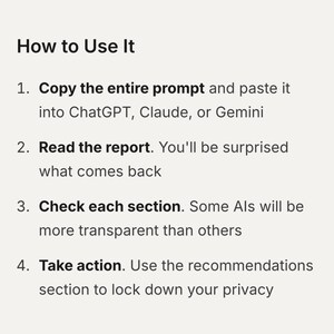 How to Use It
1. Copy the entire prompt and paste it into ChatGPT, Claude, or Gemini
2. Read the report. You'll be surprised what comes back
3. Check each section. Some Als will be more transparent than others
4. Take action. Use the recommendations section to lock down your privacy