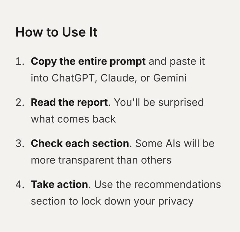 How to Use It
1. Copy the entire prompt and paste it into ChatGPT, Claude, or Gemini
2. Read the report. You'll be surprised what comes back
3. Check each section. Some Als will be more transparent than others
4. Take action. Use the recommendations section to lock down your privacy