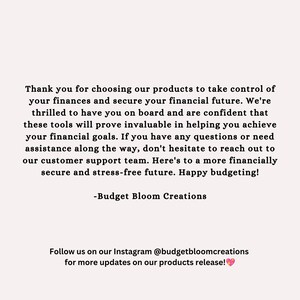 May include: Text overlay on a white background with the message: "Thank you for choosing our products to take control of your finances and secure your financial future. We're thrilled to have you on board and are confident that these tools will prove invaluable in helping you achieve your financial goals. If you have any questions or need assistance along the way, don't hesitate to reach out to our customer support team. Here's to a more financially secure and stress-free future. Happy budgeting! -Budget Bloom Creations Follow us on our Instagram @budgetbloomcreations for more updates on our products release!"