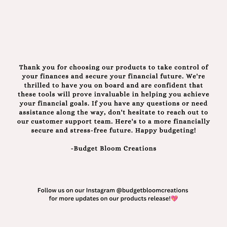 May include: Text overlay on a white background with the message: "Thank you for choosing our products to take control of your finances and secure your financial future. We're thrilled to have you on board and are confident that these tools will prove invaluable in helping you achieve your financial goals. If you have any questions or need assistance along the way, don't hesitate to reach out to our customer support team. Here's to a more financially secure and stress-free future. Happy budgeting! -Budget Bloom Creations Follow us on our Instagram @budgetbloomcreations for more updates on our products release!"
