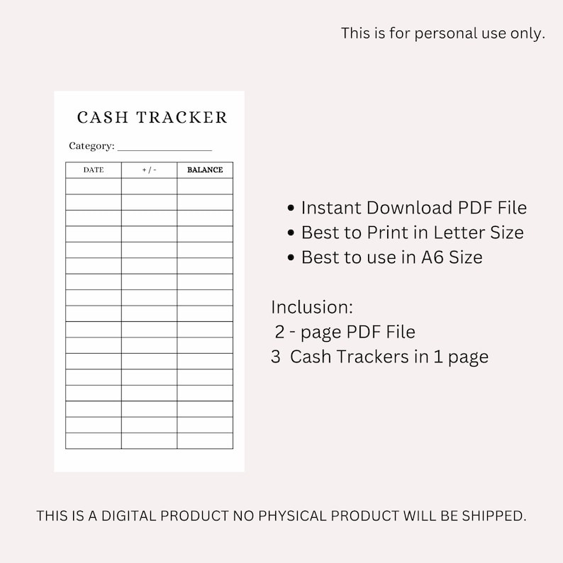 May include: A black and white printable cash tracker template with the title "CASH TRACKER" and the text "This is for personal use only."  The template has columns for date, +/- and balance. The text "THIS IS A DIGITAL PRODUCT NO PHYSICAL PRODUCT WILL BE SHIPPED." is at the bottom of the page.