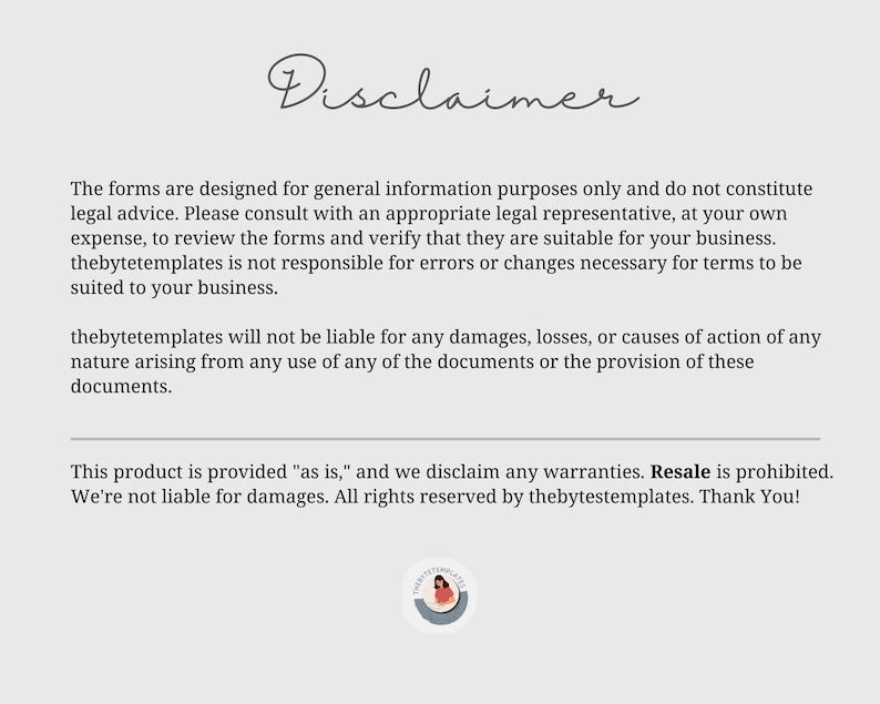 May include: Disclaimer text on a white background with a small logo at the bottom. The text states that the forms are designed for general information purposes only and do not constitute legal advice. It also states that thebytetemplates is not responsible for errors or changes necessary for terms to be suited to your business. The text also states that thebytetemplates will not be liable for any damages, losses, or causes of action of any nature arising from any use of any of the documents or the provision of these documents. The text also states that this product is provided "as is" and we disclaim any warranties. Resale is prohibited. We're not liable for damages. All rights reserved by thebytetemplates. Thank You!