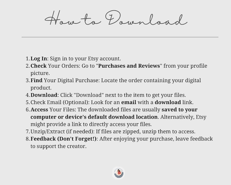 May include: How to Download digital purchases on Etsy. A white background with black text outlines the steps to download digital purchases from Etsy. The steps include logging in, checking your orders, finding your digital purchase, downloading the files, checking your email, accessing your files, unzipping the files, and leaving feedback.