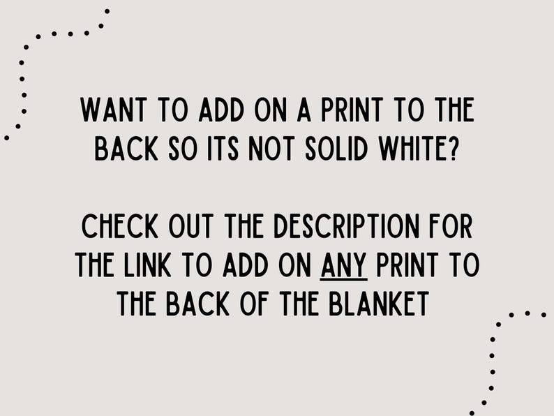 May include: Text on a light beige background reads: "WANT TO ADD ON A PRINT TO THE BACK SO ITS NOT SOLID WHITE? CHECK OUT THE DESCRIPTION FOR THE LINK TO ADD ON ANY PRINT TO THE BACK OF THE BLANKET."