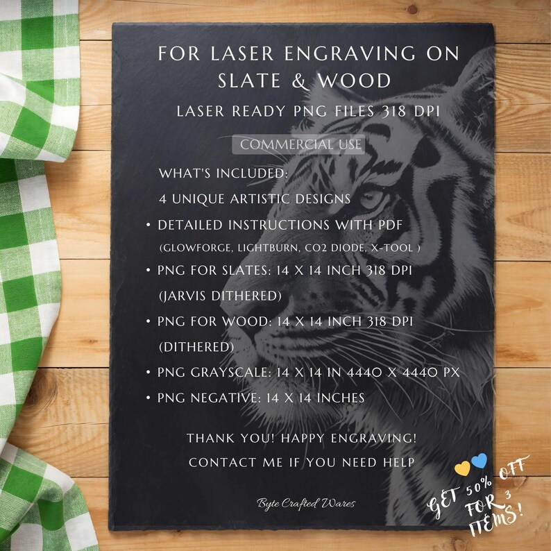 Puede incluir: Una imagen en blanco y negro de la cara de un tigre sobre un fondo de pizarra. La imagen es para grabar con l&aacute;ser en pizarra y madera. El texto en la imagen dice "FOR LASER ENGRAVING ON SLATE & WOOD LASER READY PNG FILES 318 DPI COMMERCIAL USE WHAT'S INCLUDED: 4 UNIQUE ARTISTIC DESIGNS &bull; DETAILED INSTRUCTIONS WITH PDF (GLOWFORGE, LIGHTBURN, CO2 DIODE, X-TOOL &bull; PNG FOR SLATES: 14 X 14 INCH 318 DPI (JARVIS DITHERED) &bull; PNG FOR WOOD: 14 X 14 INCH 318 DPI (DITHERED) &bull; PNG GRAYSCALE: 14 X 14 IN 4440 X 4440 PX &bull; PNG NEGATIVE: 14 X 14 INCHES THANK YOU! HAPPY ENGRAVING! CONTACT ME IF YOU NEED HELP Byte Crafted Wares GET 50% OFF FOR 3 ITEMS!"