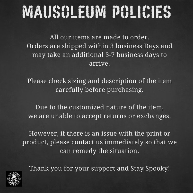 May include: Black and white text on a dark gray background outlining the policies for a shop called Mausoleum Campfire. The text states that all items are made to order, orders are shipped within 3 business days and may take an additional 3-7 business days to arrive. The text also states that due to the customized nature of the items, returns or exchanges are not accepted. The text also states that if there is an issue with the print or product, please contact the shop immediately so that they can remedy the situation. The text ends with "Thank you for your support and Stay Spooky!"
