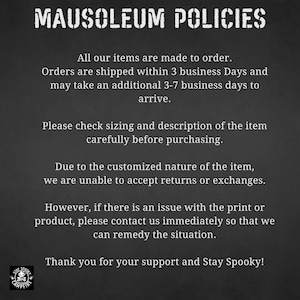May include: Black and white text on a dark gray background outlining the policies for a shop called Mausoleum Campfire. The text states that all items are made to order, orders are shipped within 3 business days and may take an additional 3-7 business days to arrive. The text also states that due to the customized nature of the items, returns or exchanges are not accepted. The text also states that if there is an issue with the print or product, please contact the shop immediately so that they can remedy the situation. The text ends with "Thank you for your support and Stay Spooky!"