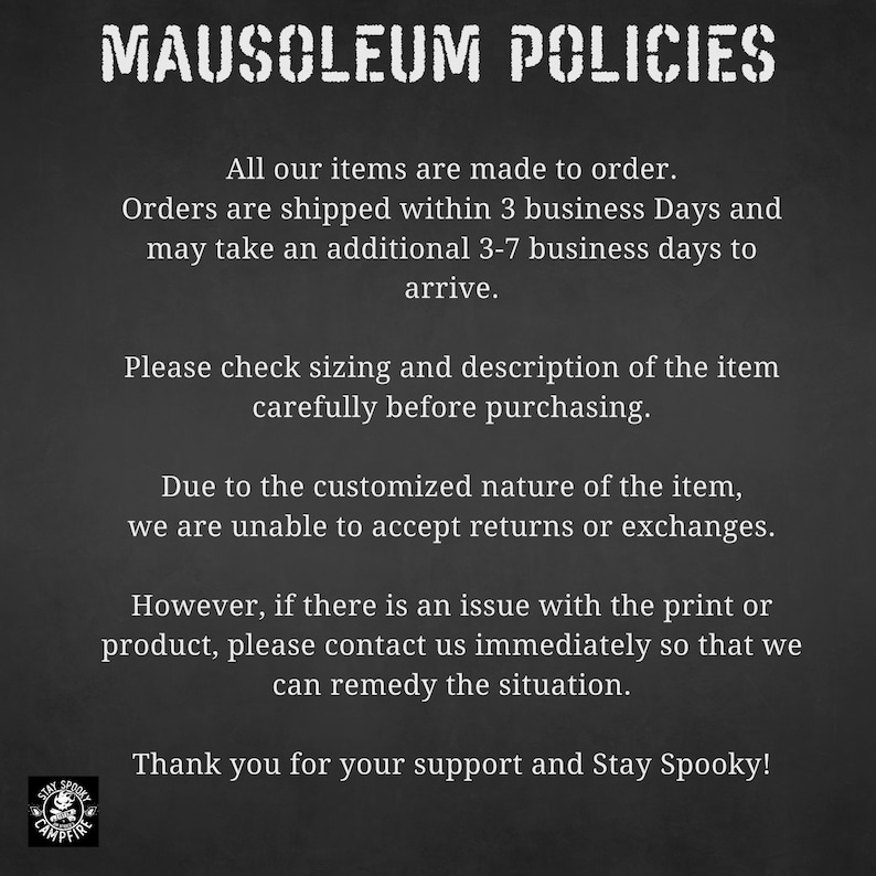 May include: Black and white text on a dark gray background outlining the policies for a shop called Mausoleum Campfire. The text states that all items are made to order, orders are shipped within 3 business days and may take an additional 3-7 business days to arrive. The text also states that due to the customized nature of the items, returns or exchanges are not accepted. The text also states that if there is an issue with the print or product, please contact the shop immediately so that they can remedy the situation. The text ends with "Thank you for your support and Stay Spooky!"
